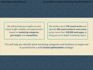This will help you identify what marketing categories and locations to target and
to prioritise for a solid brand optimisation strategy!
We will provide you insights on your
search traffic visibility and opportunities
based on marketing categories,
geo-targets and competition.
We analyse up to 750 search terms and
identify 500 search patterns and trends
across more than 100,000 web pages to
bring you an in-depth marketing report.
CambridgeLocalMarketing.com optimise@cambridgelocalmarketing.com|(01223) 964 558
 