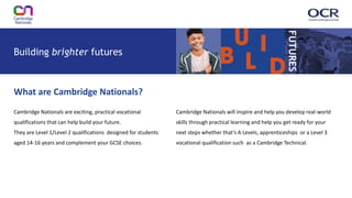 Cambridge Nationals are exciting, practical vocational
qualifications that can help build your future.
They are Level 1/Level 2 qualifications designed for students
aged 14-16 years and complement your GCSE choices.
Building brighter futures
FUTURES
Cambridge Nationals will inspire and help you develop real-world
skills through practical learning and help you get ready for your
next steps whether that’s A Levels, apprenticeships or a Level 3
vocational qualification such as a Cambridge Technical.
What are Cambridge Nationals?
 