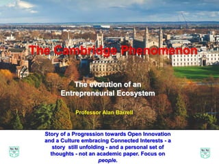 The Cambridge Phenomenon
50 Years of Innovation and Enterprise
The Cambridge Phenomenon
The evolution of an
Entrepreneurial Ecosystem
Story of a Progression towards Open Innovation
and a Culture embracing Connected Interests - a
story still unfolding - and a personal set of
thoughts - not an academic paper. Focus on
people.
Professor Alan Barrell
 