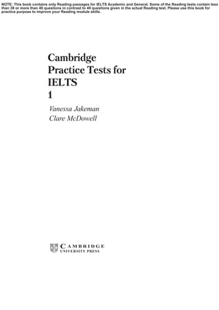 iii
Cambridge
Practice Tests for
IELTS
1
Vanessa Jakeman
Clare McDowell
C A M B R I D G E
UNIVERSITY PRESS
NOTE: This book contains only Reading passages for IELTS Academic and General. Some of the Reading tests contain less
than 38 or more than 40 questions in contrast to 40 questions given in the actual Reading test. Please use this book for
practice purpose to improve your Reading module skills.
 