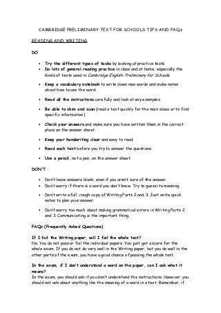 CAMBRIDGE PRELIMINARY TEST FOR SCHOOLS TIPS AND FAQs
READING AND WRITING
DO
•
•

Try the different types of tasks by looking at practice tests.
Do lots of general reading practice in class and at home, especially the
kinds of texts used in Cambridge English: Preliminary for Schools.

•

Keep a vocabulary notebook to write down new words and make notes
about how to use the word.

•

Read all the instructions carefully and look at any examples.

•

Be able to skim and scan (read a text quickly for the main ideas or to find
specific information).

•

Check your answers and make sure you have written them in the correct
place on the answer sheet.

•

Keep your handwriting clear and easy to read.

•

Read each text before you try to answer the questions.

•

Use a pencil, not a pen, on the answer sheet.

DON'T
•
•

Don’t leave answers blank, even if you aren’t sure of the answer.
Don’t worry if there is a word you don’t know. Try to guess its meaning.

•

Don’t write a full, rough copy of Writing Parts 2 and 3. Just write quick
notes to plan your answer.

•

Don’t worry too much about making grammatical errors in Writing Parts 2
and 3. Communicating is the important thing.

FAQs (Frequently Asked Questions)
If I fail the Writing paper, will I fail the whole test?
No. You do not pass or fail the individual papers. You just get a score for the
whole exam. If you do not do very well in the Writing paper, but you do well in the
other parts of the exam, you have a good chance of passing the whole test.
In the exam, if I don’t understand a word on the paper, can I ask what it
means?
In the exam, you should ask if you don’t understand the instructions. However, you
should not ask about anything like the meaning of a word in a text. Remember, if

 