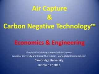 Air Capture
             &
Carbon Negative Technology™

    Economics & Engineering
               Graciela Chichilnisky -- www.chichilnisky.com
  Columbia University and Global Thermostat – www.globalthermostat.com
                      Cambridge University
                        October 17 2012
 