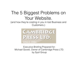 The 5 Biggest Problems on
Your Website.

(and how they’re costing in you in lost Business and
Customers.)

Executive Briefing Prepared for:
Michael Govett, Owner of Cambridge Press LTD.
by Sysil Group

 