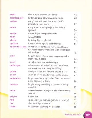 melts
melling point
meteor
mirror
nector
noon
object
op0q ue
opticol telescope
orbil
ovory
periscope
p Io nei
pollen
pollinotion
position
prism
proiect
rcrte
rsy
ref leet
when o solid chonges to a [i.qui.d
the temperoture ot whi.ch a solid melts
bits oJ roch and sand that enter Eorth's
otmosphere Jrom spoce
o veru smooth, shiny surJoce thot reJtects
light we[[
o sweet Ltguid that flowers mahe
12,00, middog
the thi.ng thot i.s reflected
does not a[[ow light to pass through
an lnstrument contolning mlrrors ond lenses
that moke distont objects lihe stors [ooh bigger
ond brighter
the poth tahen when o bodg moves around o
larger body in spoce
port oJ o plont thot contolns eggs
an lnstrument with titted mlrrors thot allows
gou to see over the top oJ somethlng
a body ln spoce that revolves around o star
yellow or brown powder mode in the stomen
the process thot brings po[ten Jrom the stomen
to the stlgmo oJ o flower
the ptoci.ng oJ something in relatlon to thi.ngs
around [t
o three-dlmenslonal object mode
moter[aI
to send out
48
48
92
56
26
75
55
6B
72
oJ transporent
7q
70
worst) 61
62
55
q5
B3
24
57
82
24
26
put in order ffor exomp[e, Jrom best to
o line that light trovels [n
the octlon oJ bouncing ojj a surJace
Glossory qnd index
 