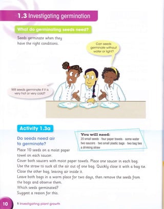 Seeds germinote when theg
hove the right conditions. Con seeds
germinote without tl
woter or light? .,,ir!
Will seeds germinote if it
very hot or very cold?
Do seeds need oin
to gerrninste?
Ploce 10 seeds on o molst poper
towel on eoch soucer.
Cover both soucers with molst poper towels. Ptoce one soucer [n
Use the strow to such o[[ the olr out oJ one bag. Quichly close it
Close the other bag, leavtng olr tnside i.t.
Leave both bogs [n a worm ploce Jor two dogs, then remove the
the bogs ond observe them.
Which seeds germinoted?
Suggest o reoson Jor th[s.
I lnvestigoting plont Erowth
eoch bog.
with o bag ti.e.
seeds Jrom
 