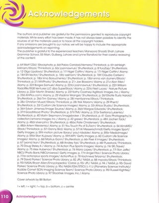 :
d-'
*1 fl, *
,
P* .. .-.,r{ J * .i -t .*d t,i; #; r'ir*;*.: ffflrffii fl[,f.,ff,
tf i*; "_**";*; ,:;ti-)
The outhors ond publisher ore groteful for the permissions gronted to reproduce copyright
moteriols. While every effort hos been mode, it hos not olwoys been possible to identify the
sources of oll the moteriols used,or io troce oll the copyright holders.
lf ony omissions ore brought to our notice, we will be hoppy to include ihe oppropriote
ocknowledgements on reprinting.
The publisher is grotefulto the experienced teochers Monsooro Shooib Shoh, Lohore
Grommor School,55 Moin, Gulberg, Lohore ond Lynne Ronsford for their coreful reviewing
of the content.
p. 6fl Mott'l 234l iStockphoto; p.6blPoblo Coridod/Hemero/ Thinkstock; p. 6fr oshleigh
kirkhom/iStock/ Thinkstock; p. 6br joonnownuk/ Shuiterstock; p. B YuryZap/ Shutterstock;
p. 12 Olgo Lipoiovo/ Shutterstock; p,lT lNigel Cottlin/ Alomy; p.17 r Nigel Cottlin/ Alomy;
p. 1 Bt/ SH-Vector/ Shutterstock; p. 1 Bfc sokhorn/ Shutterstock; p. I Bfr Cloudio Corlsen/
Shutterstock;p.lBbl lrino Borsuchenko/ Shutterstock;p.lBbrenno von duinen/iStock/
Thinkstock; p, 21 / MVPhoto/ Shutterstock; p.21r Joe Blossom/ Alomy; p. 2l cAlon Meir/
Alomy; p.22tlBorges Somuel/ Alomy; p,22fcr loannownuk/ Shutterstock; p.22frWilliom
Rodcliffe/RGB Ventures LLC dbo SuperStock/ Alomy; p.22fclNeil Lucos/ Noture Picture
Librory; p.22br Mortin Shields/ Alomy; p.23t Kothy Cootney/AgStock lmoges, lnc./ Alomy;
p.23b AfriPics.com/ Alomy; p. 25 Vlodimir Wrongel/ Shutterstock: p.26t Elliotte Rusty Horold/
Shutterstock; p.26bTim Goiney/ Alomy; p.28l merrilyonne/iStock/ Thinkstock;
p.2Bc Christion Musot/iStock/Thinkstock;p.2Br ltsik Morom/ Alomy; p.29 PhenI/
Shutterstock; p. 33/ Custom Life Science lmoges/ Alomy; p. 33rAfrico Studio/ Shutierstock;
p.36fr Edwin Jimenez/lmoge Source/ Alomy; p, 36b/ Morgoe Edwords/ Shutterstock;
p.3TflGoodMood Photo/ Shutterstock; p. 3TtrTMl/ Alomy; p.37 br Svetlono Lukienko/
Shutterstock; p.40 Motin Siepmonn/imogebroker / Shuiterstock; p.41 Gyro Photogrophy/o.
collection/omono imoges inc. / Alomy ) p. 42 gresei/ Shutierstock; p. 48 fr Jochen Tock/
Alomy; p.A9blsilver-john/ Shutterstock:p.Abc Polle Christensen/ Shutterstock;
p.A5br Artem Merzlenko/ Alomy; p. 51 You Touch Pix of EuToch/ Shutterstock; p. 54 AlinoMD/
iStock/ Thinkstock; p.57 r Donny Bird/ Alomy; p. 57/Al Messerschmidt/Getty lmoges Sport/
Getty lmoges; p.59tr motion piciure librory/ poul ridsdole/ Alomy; p.59br Mediclmoge/
Alomy; p. 59b/ Ston Kujowo/ Alomy; p.59tl AFP / Getty tmoges; p. 60 Custom Life Science
lmoges/ Alomy; p. 661 Morkus Gonn/ Shutterstock; p.66r Pixel 4 lmoges/ Shutlerstock;
p. 67 Leonid lkon/ Shutterstock; p. 68/Andrey Iiykl Shutterstock; p.68r Purestock/ Thinkstock;
p. 70 Doug Steley A / Alomy; p.741 AcIion Plus Sporfs lmoges/ Alomy; p.74r SFLTrovel/
Alomy;p,75Alex Hubenov/ Shutterstock;p.76 Morio Lopes/ Shutterstock:p.771Ron Joffe/
NBCU Phoio Bonk/NBCUniversol/ Getty lmoges; p.77tr Angel Filor/ Science photo Librory;
p.77 br octionplus sports imoges/ ActionPlus; p. 78 Kochnevo Tetyono/ Shutterstock;
p. 79 Dovid Porker/ Science Photo Librory; p.82 JPL/ NASA; p, BB mycolo/istock/ Thinkstock;
p. 93/ NASA/Bryon Allen/Encyclopedio/ Corbis; p.93r JPL/ NASA; p.94 / NASA; p, 95r Dovid
Porker/ Science Photo Librory; p.95c NASA/ESA/STSC|/J.-y Lt (ptonetory Science lnstitute)/
Hubble Comet ISON lmoging Science Teom/ Science Photo Librory; p. 95/ Russell Kighfley/
Science Photo Librory; p.97 Stocktrek lmoges,lnc./ Alomy
Cover ortwork by Bill Bolton
/= left, r= right, f = top, b = bottom, c = centre
Acknowledgements
 