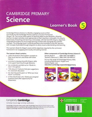 Combridge Primory Science is o ftexibte, engoging course written
specificotty for the Combridge Primory Science curricutum fromework
(Stoges 1-6). The course offers ptenty of teoching ideos to give ftexibitity, otlowing
teochers to setect octivities most oppropriote to their ctossroom ond pupits. An enquiry-
bosed style of teoching ond leorning is stimutoted, with the Scientific Enquiry objectives
integroted throughout to encouroge [eorning of these skitts otongside the scientific
concepts. The [onguoge [eve[ is corefutty pitched to be occessibte to EAL/ESL [eorners,
with concepts ittustroted through diogroms to oltow visuoI understonding ond leorning.
This Leorner's Book for Stoge 5 covers ot[ the objectives required by the curricutum
fromework in on engoging ond visuotty stimutoting monner.
The Leorner's Book contoins:
o usefuI itlustrotions thot exptoin concepts to
hetp visuo[ leorners ond those with [ower
Iiterocy
o octivities to devetop Scientific Enquiry skitts
ond support leorning through discovery
. key vocobulory pointed out os 'Words to
leorn' throughout
o 'Totk obout it!'feotures thot give suggestions
for ctossroom discussion
o key leorning points given os 'Whot you hove
[eornt'summories
o ot the end of eoch unit, 'Check your progress'
questions thot offer opportunity for
ossessment.
Other components of Combridge Primory Science 5:
Activity Book 5 ISB N : 978-1 -107 - 65897 - 4
Teocher's Resource 5 ISBN: 978-1-107-67673-2
For our futl ronge of Combridge Primory titles,
inctuding Mothemotics, Engtish ond
Gl.obot Engtish, visit
educotion.co mbridge.org/co mbridgepri mory
Completely Cambridge
Cambridge resources for Cambridge qualifications
Combridge University Press works with Combridge Internotionol Exominotions ond
experienced outhors, to produce high-quotity endorsed textbooks ond softwore thot
support Combridge Teochers ond encouroge Combridge Leomers.
rsBN 978-1 -1 07 -66304-6
tililtilililililtilrillIilil
g t17911071156304611>
 
