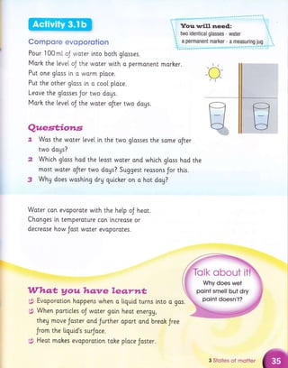 Compore evoporotlon
Pour 100 ml. oJ woter lnto both gtasses.
Morh the [eve[ oJ the water wtth o permonent
Put one gloss ln o warm place.
Put the other gtoss in o coo[ p[ace.
Leove the gtasses Jor two dags.
Morh the [eve[ oJ the water oJter two dogs.
morker.
90s.
Quesf;iorls
t Wos the water [eve[ in the two glasses the some oJter
two dogs?
Whtch gloss had the least woter and which glass hod the
most woter oJter two doys? Suggest reasons Jor this.
Whg does woshing dry quicher on o hot day?
Woter can evoporate wlth the help oJ heot.
Changes i.n temperoture con lncreose or
decrease how Jost woter evoporotes.
Whq.t y ou ltqnre leqrttt
$ Evoporotlon hoppens when o liquid turns lnto a
i$ When partlcles oJ woter gain heor energU,
they move Joster and Jurther oport ond breah Jree
Jrom the liquid's surJoce.
;3; Heot mokes evoporotion tohe ptoce Jaster.
3 Stoles of motler
 