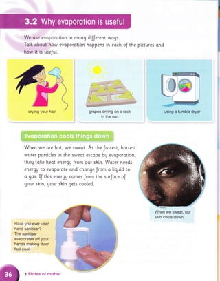 We use evaporotton in monu
Ta[h obout how evoporotion
how it ts useJul.
dijjerent wags.
hoppens [n each oJ the plctures and
grapes drying on a rack
in the sun
drying your hair using a tumble dryer
i?:":ii.1:r:,=i;'
When we ore hot, we sweot. As the Jostest, hottest
woter portlcles in the sweot escope by evaporotton,
they toke heot energg Jrom our sh[n. Woter needs
energU to evoporote ond chonge Jrom o liquld to
o gos. IJ this energU comes Jrom the surJoce oJ
Uour skln, your shln gets coo[ed.
When we sweat, our
skin cools down.
Have you ever used
hand sanitiser?
The sanitiser
evaporates off your
hands making them
feel cool.
3 Sfotes of mqtter
 