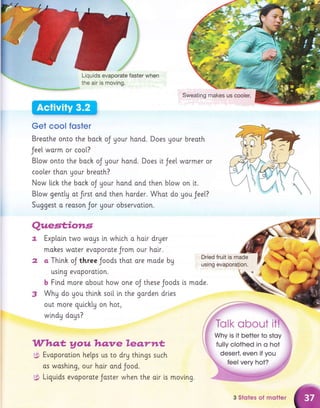 Liquids evaporate faster when
the air is moving.
Get cool foster
Breothe onto the boch oJ gour hond. Does Uour breoth
Jee[ warm or coo[?
B[ow onto the boch oJ your hand. Does it Jee[ wormer or
cooler thon Uour breath?
Now [i.ck the back oJ your hond and then blow on i.t.
Blow gent[U ot frrst ond then horder. Whot do gou Jeel.?
Suggest o reason Jor your observotion.
?4.egtjions
q
L
2
Exp[ain two woys [n whlch o hair dryer
mohes woter evoporate Jrom our hoir.
o Thinh oJ three Joods thot ore made bg
uslng evaporatlon.
b Find more obout how one oJ these Joods
Why do gou thtnh soil in the gorden drles
out more gutchlg on hot,
wlndy dogs?
W*to,t y ou hqnre le.s"rwt
5 Evoporotlon helps us to drg things such
os wosh[ng, our holr ond Jood.
g; Ltguids evoporote Jaster when the alr is movlng.
Dried fruit is made
using evapora{ion.
[s mode.
3
a
(
3 Stqtes of rnotter
 