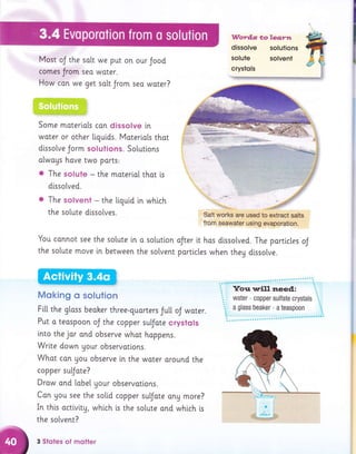 Words tolea;rn
dissolve solutions
Most oJ the solt we put on our Jood
I
comes Jrom seo woter.
How con we get solt Jrom sea water?
::., :a'::, : ;:.aa::+,::a:i:' ; -.:.:a,::.a:-1 :. aa': : :,
:,,4:.::: .,:::r':: :. r:a:.'':::.' a:_a:::.:::,:-- a:ia:-..:: :.:)a:
',i:=:::i!::ji;i:=:,.-,*:,,,;
Some moterials can dissolve in
woter or other ligui,ds. Materi.ols thot
dlssolve Jorm solutions. Solutlons
alwags hove two ports:
. The solute - the moteriol thot i,s
di.sso[ved.
a The solvent - the tiquid in whtch
the solute dissotves.
You connot see the solute ln o solution
the so[ute move in between the sotvent
Moking o solution
Salt works are used to, extract salts
from seawater using evaporation.
oJter it hos dtssolved. The particles oJ
porttc[es when theg dtssolve.
Fi[[ the gloss beoker three-guorters Jutl. oJ woter.
Put o teaspoon oJ the copper sufote crystols
lnto the jor ond observe whot happens.
Write down gour observations.
Whot con you observe i.n the woter oround the
copper sufate?
Drow and [obe[ gour observottons.
Con you see the soltd copper sufote any more?
In this octivlty, whtch is the solute ond whtch i.s
the so[vent?
3 Sloles of motler
WFry'
 
