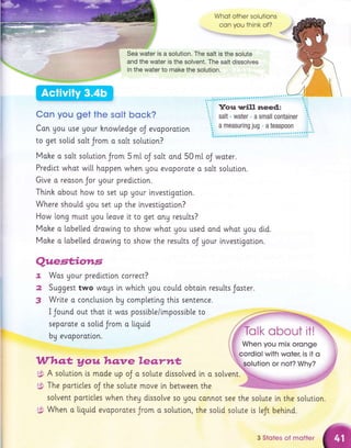Whot other solutions
con you think of?
" :' . I
Sea water is a solution. The salt is the solute
and the water is the solvent. The salt dissolves
in the water to make the solution.
Con you get the sslt bock?
Con gou use Uour hnowledge oJ evoporotlon
to get so[[d so[t Jrom o solt sotution?
Moke a so[t solutlon Jrom 5 mt oJ salt ond 50 mt oJ woter.
Predict whot wil.[ hoppen when Uou evoporate o solt sotuti.on.
Glve o reoson Jor your prediction.
Thtnh obout how to set up Uour investigoti.on.
Where should Uou set up the investigotion?
How long must Uou leave it to get ong results?
Moke o [abe[[ed drowlng to show whot gou used ond whot you did.
Mohe o lobelted drawlng to show the results oJ Uour i.nvestigation.
7.
2
3
Quest;iorts
Wos gour predictton correct?
Suggest two wogs in whlch
)uggest two WOUS [n Wn[Cn UOU couLcl, oDtorn rr
Write o conclusion bg comptetlng thts sentence.
coutd obtoln resutts Joster.
I Jound out thot lt wos possible/imposstble to
separote o sotid Jrom o liquid
bg evoporotion.
Whqt, Vauhqnre leartt*
g} A solutlon ls made up oJ o solute dlssolved in a solvent.
g$, The porticles oJ the solute move i.n between the
sotvent particles when theg dissolve so Uou connot see the solute in the sotutton.
i$ When o liguid evoporates Jrom o solutlon, the soli,d solute is [eJt behind.
3 Stotes of motter
 