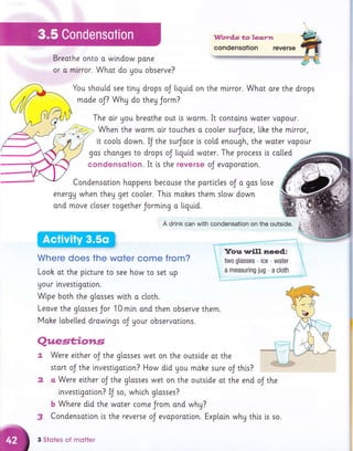Word,s to leq.rtt
condensotion reverse
Breathe onto o window pone
or o mirror. Whot do you observe?
You shou[d see tiny drops oJ liquid on the mlrror. Whot are the drops
mode oJ? Whg do they Jorm?
The oir gou breathe out is warm. It contolns water vapour.
, When the warm atr touches a coo[er surJoce, llke the mirror,
it coo[s down. IJ the surJoce is co[d enough, the woter vopour
gos chonges to drops oJ tiqutd woter. The process is colled
condensqtion. It is the reverse oJ evaporation.
Condensation happens because the portlc[es oJ a gas lose
energu when they get cooler. Th[s mohes them slow down
ond move closer together Jormlng o liguid.
A drink can with condensation on the outside.
Where does the wqter come from?
Looh at the plcture to see how to set up
Uour investlgatlon.
Wipe both the glosses with a ctoth.
Leave the glosses Jor 10 min ond then observe them.
Mohe [obe[[ed drawtngs oJ your observattons.
Quest;ioms.
Were elther oJ the glosses wet on the outstde at the
stort oJ the lnvestlgation? How did you make sure oJ this?
a Were elther oJ the glosses wet on the outslde ot the end
lnvestlgatlon? U ro, whlch glosses?
oJ the
b Where dtd the water come Jrom ond why?
3 Condensation is the reverse oJ evoporotion. Exploin whg thls is so.
3 Stotes of motter
2
 
