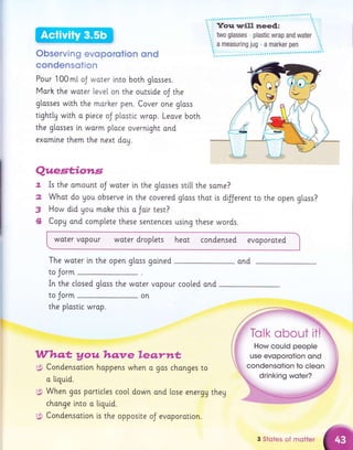 Observing evoporotion ond
condensotion
Pour 100mt oJ woter lnto both glosses.
Mork the woter leveI on the outslde oJ the
gtasses with the morher pen. Cover one gloss
tighttu wlth a piece oJ plastic wrop. Leove both
the glosses i.n worm ploce overnight and
exomlne them the next doy.
Quest;io*ts
7. Is the omount oJ woter in the glasses sti[[ the same?
2 What do gou observe in the covered gloss thot i.s d{ferent to the open g[ass?
3 H9* did gou mohe this a Joir test?
4 CopU and complete these sentences using these words.
woter vopour woter droplets heot condensed evaporoted
The woter [n the open glass galned ond
to Jorm
In the closed gloss the water vopour cooled ond
to Jorm on
the plastic wrap.
Whq.t y ou hq:ve leq,r*rt,
$ Condensation hoppens when q gos chonges to
a liquid.
gt When gas porticles cool down ond lose energy they
chonge into o tiquid.
6, Condensotion is the opposi.te oJ evoporatlon.
....-..#5;;#
.,r'r-#P*
,'ffi:t'
W"' Tolk o
3 Stoles of rnotter
 