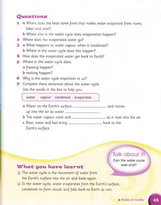 2
3
Quest;iorr,s
7. a Where does the heat come Jrom thot mohes woter evoporote Jrom rivers,
lohes ond seos?
b Where else i,n the woter cycle does evaporoti.on happen?
Where does the evaporoted woter go?
a Whot hoppens to woter vopour when i,t condenses?
b Where in the water cAcle does thi.s hoppen?
How does the evoporoted woter get back to Eorth?
Where ln the woter cycle does'
a Jreezinq hoppen?
b melting hoppen?
Why is the woter cActe lmportant to us?
Complete these sentences obout the woter cgcle.
4
5
6
7
Use the words i,n the box to hetp you.
.woter vopour condenses evoporotes
a Woter on the Eorth's surJace
up tnto the olr as woter
The woter vopour cools ond
Roln, snow ond hai[ bring
Eorth's surJoce.
The woter cgcle is
the Earth's surJoce
In the water cycle,
condenses to Jorm
ond moves
os [t rlses lnto the olr.
b
c boch to the
Who,t, Aou hqnre leq.rnt
.lsi,
:91
rd.'
the movement oJ woter Jrom
into the air and bach ogai.n.
woter evoporotes Jrom the Eorth's surJoce,
clouds and Jo[[s boch to Eorth os ratn.
3 Stotes of motter
 