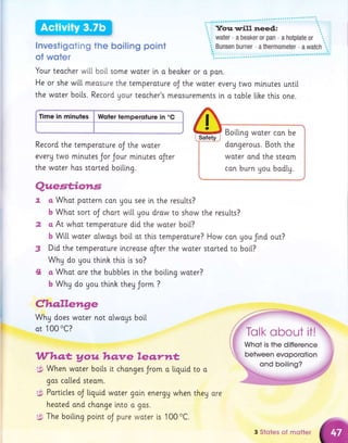 Investigoting the boiling point
of woter
Your teocher wi[[ boil some water i.n o beoher or o pon.
He or she wi[[ meosure the temperoture oJ the woter everu two mlnutes unti[
the woter bolts. Record Uour teocher's meosurements in o toble like thi.s one.
Time in minules p Woter temperoture in "C
Record the temperoture oJ the woter
everg two mlnutes Jor Jour minutes oJter
the woter has storted boillng.
z
3
4
toa
theg ore
Boiling woter con be
dongerous. Both the
woter ond the steom
can burn gou bodly.
Quest;iotr,s
a whot pattern can uou see i,n the results?
b Whot sort oJ chort wi[[ you drow to show the resu[ts?
a At whot temperoture did the woter boi[?
b Wil.l. woter always boil ot thts temperature? How con gou frnd out?
Dtd the temperoture lncreose aJter the woter storted to boi[?
Why do you thinh thi.s is so?
a Whot ore the bubbles in the boiling water?
b Why do you thinh theg Jorm ?
Claqllenge
Why does woter not a[woys bo[[
ot 100 0c?
Whq.t youhq:ve leqrnt
$ When woter botls it chonges Jrom o liquid
gos colled steom.
g.$ Porti.cles oJ tiguid woter gain energg when
heoted ond change into o gos.
t$ The boiling poi.nt oJ pure woter is 100 oC.
....-'.::"i.*w
-t" *&t{,"
;t' dwa
.iffi:,"
.'"Kr Trrlk c
3 Siotes of motter
 