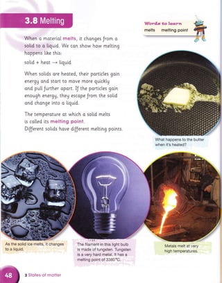 Word.s toledyn
mells melting poinl
::lt :-,,l., ::: "
::':Vryth€n'ra
moterial melts, it changes Jrom a
,,111,s,0:!idl,to,:tar{iguia We con show how me[ting
happani l"ihe this:
solid + heot ---+ liquid
When solids ore heoted, their partlcles goi.n
energg ond stort to move more guichlg
ond pu[[Jurther oport. IJ the partictes goin
enough energU, they escope Jrom the so[[d
and chonge lnto a [igui,d.
The temperature ot which o so[i.d melts
is colted its melting point.
DfJerent solids hove d'rjjerent meltlng points.
What happe;s,to the butter
when it's heated?
As the solrid iCe,rnelts;
to a liquid.
The f ilanibht,',in,;this:,:[ig ht rb
ulb':,
is made of tungsten. Tungsten
is a very hard metal. lt has a
melting point of 3380"C.
Metals melt at very
high temperatures.
changes
3 Stqtes of motter
 