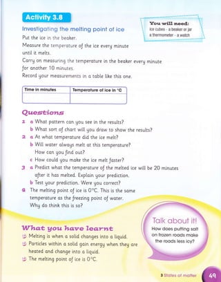 lnvestigoting the melting point of ice
Put the i.ce in the beoher.
Measure the temperoture oJ the lce every minute
unttl [t metts.
Corry on meosuring the temperature [n the beoher everg minute
Jor another 10 mlnutes.
Record Uour meosurements i.n o tab[e [ihe this one.
Time in minutes $ Temperoture ol ice in "C
Quest;iotr,s
o
b
CI
b
Whot pottern con gou see i,n the results?
Whot sort oJ chart wi[[ gou draw to show the results?
At what temperoture di.d the ice me[t?
Wi[[ woter olwoys melt ot this temperature?
How con Uou frnd out?
c How could gou make the ice melt Jaster?
a Predlct whot the temperoture oJ the melted i.ce
oJter it hos melted. Exploin Uour prediction.
b Test gour predlction. Were gou correct?
The melting point oJ i.ce ts 0oC. This ls the some
temperature os thte Jreezlng point oJ water.
Why do thlnk this i,s so?
2
3
4
wi[[ be 20 minutes
Who,G y ou hq.ve le q.rttt
;$ Metting is when o soltd chonges lnto a tiquid.
g$ Porticles wlthin o solid galn energy when theg ore
heoted ond chonge i.nto o liguid.
g: The melting point oJ ice i,s 0oC.
3 Stotes of motler
 