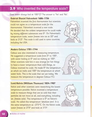 Does woter alwoys bo[[ ot 100oC? The onswer [s'Yes'ond'No'.
Gobrie[ Donie] Fohrenheit I 586-1735
Fohrenheit lnvented the frrst thermometer but scientists
coutd not ogree on o temperoture scole Jor the
thermometer. Fohrenhelt invented o new scale.
He decided thot the coldest temperoture he coutd mahe
bg mixlng dfJerent substonces was 0o. On Fahrenhett's
temperoture scote, woter Jreezes lnto lce ot 32" and
boils ot 212o. This scole is stit[ used ln some countrles,
inctuding the USA.
Anders Celsius 1701-1744
Ce[sius was olso lnterested in meosurlng temperoture.
He suggested o temperoture scate Jrom 0o to 100o,
with woter boiltng ot 0o ond ice melting ot 100o.
Other scientlsts to[d him i.t wos stronge Jor hot thi.ngs
to hove a lower temperoture than cold things, so
Celsius reversed his scale. He made 0o the temperoture
ot whi.ch ice melts ond 100o the temperature at which
wo.ter bolts. This is the scole thot we use todou. We
meosure the temperoture [n degrees Celsius (oC).
Lord Kelvin (Wittiom Thomson) 1824-1q07
Kelvin ond other sclentlsts were reseorchlng the towest
temperoture possib[e. Ketvln lnvented a temperoture
scole to meosure things thot ore so co[d thot thei.r
partlcles do not move ot ot[, ond everything, inctuding
oir, Jreezes sotid. This temperature is 0o on Kelvin's
scale. He cotled this temperoture 'absolute zero'. It i,s
the same temperoture os -273oC. On the Kelvi.n scote,
woter Jreezes at 2730 ond boits ot 373o.
3 Stotes of motter
 