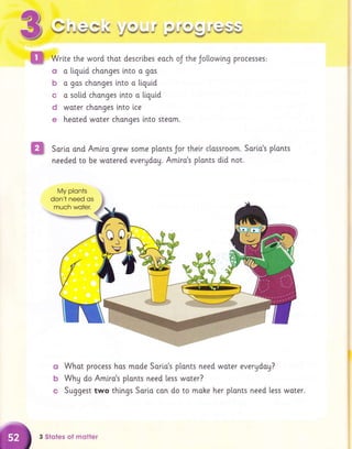 $
ffi
.ft-ri3*fr.i iIA. ? A.s.F.-G '1--
V - *-.* # -L*'j *rr* - * * Vl=* -*Jr ;.i
Wrlte the word thot descrtbes eoch oJ the Jollowtng proc€ss€s:
ct o liquid changes into o gos
b o gas chonges into o tiquid
c a solid chonges into a tiquid
d woter chonges lnto lce
e heated woter chonges lnto steom.
Saria and Amiro grew some ptonts Jor their clossroom. Sorio's plants
needed to be wotered evergday. Amlro's p[onts did not.
o Whot process hos mode Sario's plonts need woter evergdog?
b Why do Amlro's plonts need less woter?
c Suggest two things Sorio can do to moke her p[onts need less woter.
My plonts
3 Stotes of molter
 