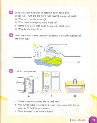 A
Lulsa went into the bathroom aJter her stster had o both.
It wos Jutt oJ mist ond the mirror wos covered tn drops oJ tiguid.
G Whot wos the mlst made oJ?
b What were the drops oJ tiguid made oJ?
c Name the process thot made the drops oJ tiquid Jorm.
d Why did the drops Jorm?
Lobel the processes thot tohe ploce at points A-D on the diogrom oJ
the woter cycte.
lr
,,1'1 1' 61
ffi Looh ot these plctures.
c
A
(]
b
Whtch lce cubes wi[[ melt the Jostest? Whg?
Wi[[ the lce cubes [n A melt ot o lower temperoture thon the ice
cubes tn B? Explain Uour onswer.
Whqt hoppens to ice when it melts?
o
/t
,/
3 $totes of mstter
 