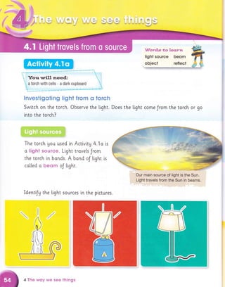 l$re
i iii.wT
'I 9'i 3 &s.& r
e*6.sr,}u*e j1*af
'48#'
"{V'aydl.s *oleq.yrt
light source beom
................
..
t. Yorr. urill rleed,: t..
i, a torch with cells a dark cupboard ".
i"
lnvestigoting light from o torch
Swttch on the torch. Observe the light. Does the light come Jrom the torch or go
lnto the torch?
"
:::
The torch Uou used i.n Activi.tg 4. i a is
o liEht ssurce. Light trove[s Jrom
the torch ln bonds. A band oJ Light is
ca[led o beerm oJ tight.
Our main sourc6, of rlight is,the Sun.
Light travels from,the Sun in beams.
Identfy the light sources in the plcrures.
4 The wfly we see things
 