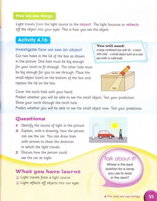 ,;l',:i1,1:i;!;iii:..,:..,,, : ,.'l
:::
):+'tt4,Eil:ij?,i;:,.ar; .,': :,. .:
Light trovels Jrom
ojj the object into
'
:..,;',.;;
-.;i,
:'.;
;:
;,;.,
:.a.::,
:a:,,;,:.:.i,,,,a.'
the light source
Uour eges. This
lnvestigote how we see on object
Cut two ho[es i.n the Lid oJ the box os shown
in the plcture. One hole musr be btg enough
Jor gour torch to ftt through. The other ho[e
be big enough Jor you to see through. Ploce
smatl object (coin) on the bottom oJ the box
replace the ltd on the box.
Cover the torch hole wi.th Uour hond.
Predict whether gou wi.[[ be ob[e to see the
Shlne Uour torch through the torch ho[e.
Predlct whether gou w[[[ be ob[e to see the
I
2
3
Questiotls
Identfy the source oJ ttght i.n the picture.
Exp[a[n, with o drowlng, how the person
con see the car. You con drow lines
with arrows to show the direction
in whi.ch the ltght travels.
Discuss how the person could
see the cor at ntght.
Whq,t, Aou hqnre leq.rn*
5 Light travels Jrom a ttght source.
to the object.
i,s how gou see
The ltght bounces or reflects
the object.
must
the
ond
smo[[ oblect. Test your prediction.
smo[[ object now. Test gour prediction.
$ Light reflects off objects lnto our eges.
4 The woy we see things
 