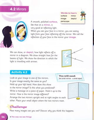 A smooth, polished surfCIce,
llhe thot on o mirror, is
veru good ot reflectlng tight.
When gou see Uour Jace in o mirror, Uou ore seeing
tight Jrom Uour Jace reJl,ecting off the mlrror. We ca[[ the
reflectton oJ your Joce [n the mlrror your imoge.
We con show, or depict, how tight reJtects ojj o
in o di.ogrom. We drow stroi.ght li.nes Jor the
oJ tight. We show the dlrecti.on [n which the
trove[[lng with orrows.
mtrror
beams
tight is
Looh ot Uour imoge ln one oJ the mlrrors.
Is gour lmoge exoctlg the some os you?
Hol"d up Uour teJt hand. How does this show
in the mlrror lmoge? Is this whot you predlcted?
Wrlte o messoge on o piece oJ paper. Hotd it up ro the
mirror. How i.s the mlrror i.mage d{ferent?
Arrange the two mlrrors upright and ot right ongles to eoch
other. Place Uour smo[[ object where the two mlrrors meet.
C,h.a.lle?aEre
How monu lmoges con gou see? Discuss whg you think this hoppens.
4 The wqy we see tlrings
 