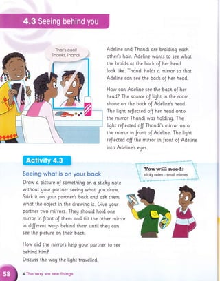 Thot's cooll Adeline and Thondi ore bratding each
other's hatr. Adellne wonts to see what
the broids ot the bach oJ her heod
looh [i.he. Thondi. hotds o mlrror so thot
Adetine can see the boch oJ her head.
How con Adeline see the boch oJ her
heod? The source oJ light in the room
shone on the boch oJ Adeline's heod.
The tight reflected ojj her head onto
the mirror Thandl wos holdtng. The
tight reJtected olJ Thondl's mirror onto
the mlrror i,n Jront oJ Adetine. The light
reflected olf the mlrror in Jront oJ Adeltne
into Adellne's eges
SeeinE whot is on your bock
Drow a picture oJ somethlng on a stichu note
without Uour portner seeing whot you draw.
Stich lt on Uour partner's bock and osh them
what the object in the drowlng is. Give Uour
portner two mlrrors. They should hold one
mlrror in Jront oJ them ond ti.[t the other mlrror
in dilJerent woys behi.nd them until they can
see the plcture on their boch.
How did the mlrrors help gour portner to see
behtnd him?
D[scuss the woy the light trove[[ed.
4 T['le wsy we see things
 
