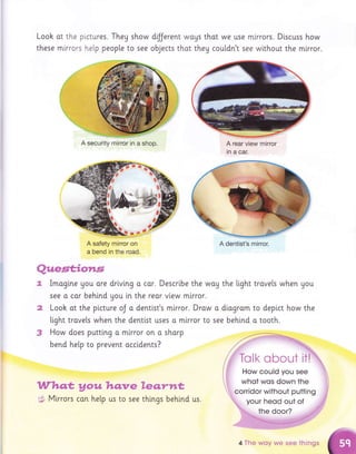 Look ot the plctures. Theg show
these mlrrors he[p peopte to see
dilJerent wouS that we use mlrrors. D[scuss how
objects thot they coutdn't see wlthout the mlrror.
,lfiflpce* proux &am,xre Eemr*wa*
5 Mlrrors con hetp us to see things behtnd
A rear view mirror
in a car.
i."'',;,, whot wos down the
A security mirror in a shop.
A dentist's mirror.
Qxaes*for*s
Imogi.ne gou ore drivlng o cor. Descrlbe the way the tight trovels when gou
see o cor behlnd gou in the reor vlew mlrror.
Looh ot the plcture oJ o dentlst's m[rror. Drow o dlogram to deplct how the
light travets when the denti.st uses a mlrror to see behind o tooth.
3 How does putti.ng a mlrror on o sharp
bend help to prevent acctdents?
., corridor without putting
your heod out of
the door?
us.
4 The woy we see fhings
 