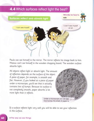 I con't see myself
I con see myself.
'-"L''tlirrgt,i1ltgrn.1T.rlnfl
flfl,j.++ryryiqFq.q..h.,f
Poulo con see himsef [n the mirror. The mirror reflects his imoge boch to him.
Moteus con't see hlmselJ in the wooden chopplng boord. The wooden surJoce
absorbs Light.
A[[ objects reflect [i.ght or obsorb tight. The amount
oJ reJtectlon depends on the surJoce oJ the object.
A piece oJ paper, Jor exomp[e, is smooth and
f[ot. However,r.J Uou loohed ot o pi.ece oJ poper
under a mlcroscope, you'd see thot it octuol[y
contalns lots oJ bumps. Becouse lts surJoce is
not completely smooth, poper absorbs o lot
more light than i.t reflects.
Under a microscope you can.oee,,.*l*,.;,
how bumpy the sheei of paper l;.' ' ' "
IJ a surJace reJtects Light very we[[ you wi.[[ be oble to see Uour reflectlon
[n the surJace.
4 The wsy we see things
 