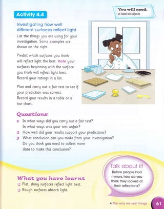 lnvesfigoting how well
differemt surfoces reflect lighi
L[st the things Uou ore uslng Jor your
lnvestigotlon. Some exomples ore
shown on the rlght.
Predi.ct which surJoces gou thinh
wi[[ reflect Light the best. f,{cte Uour
surJoces beginning wi.th the surJoce
you thlnh wi.[[ reflect l"ight best.
Record Uour ratlngs Ln a [ist.
P[an ond carrg out a Ja[r test to see f
your predictlon wos correct.
Record gour resutts i,n o tob[e or a
bor chort.
+.i
d*
a
.p
Qx,mew*"&mwag
In whot woUS did you carrg out o Joir test?
In whot wogs wos gour test unJoir?
How we[[ did Uour results support Uour predictlons?
Whot concluslon con you mohe Jrom Uour tnvestlgotion?
Do you thinh gou need to collect more
dato to moke th[s concluslon?
.tr?fl?xsa&
yow ?amqrm &emrsa*
,g F[ot, shi.ny surJoces reJtect light best.
3 Rough surJoces obsorb ttght.
their reflections?
4 The wuy we see things
 