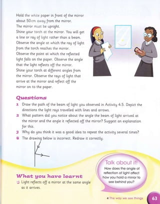Hotd the whlte paper in Jront oJ the mlrror
obout 50 cm owag Jrom the mlrror.
The mirror must be uprlght.
Shi.ne Uour torch ot the mirror. You wi[[ get
a [[ne or rag oJ tight rother thon o beom.
Observe the ongle ot which the ray oJ tight
Jrom the torch reoches the mirror.
Observe the point at whi.ch the reflected
Light Jatl"s on the paper. Observe the ang[e
thot the tight reJtects off the mirror.
Shine gour torch ot dfJerent angtes Jrom
the mirror. Observe the rogs oJ light thot
orrlve ot the mirror ond reflect olJ the
mlrror on to the poper.
t
3
.*
Who.*gouhqnre
$: Light reflects oJJ a mlrror
os tt arrlves.
le.g",rtt*
ot the some ongte
Quest;io*rs
Drow the poth oJ the beom oJ tight you observed tn Activlty 4.5. Depi.ct the
directlons the light raus trove[[ed wi.th lines and orrows.
Whot pottern did gou notice obout the ong[e the beam oJ Ltght arrlved ot
the mirror ond the ongte it reflected olJ the mlrror? Suggest on explanotion
Jor this.
Whg do thi,nh o good i.deo the actlvity several tlmes?
WhU do you thlnh [t was o good ldeo to repeot the
The drowing below i.s incorrect. Redrow tt correctty.
see behind you?
4 The woy we see things
 
