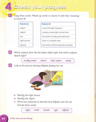 #
#tr
w
A
fq
k*# *l ,
i.- d&e F
"#".,r*oo. . #+
€
&, f, @ @:8
Pnff'*i -614"6 ,l*r
r€ 16sdg.
CopU these words. Match up
[n column B.
words [n column A with their meanlngs
Which surjoces Jrom the [i.st below reflect light ond which surJoces
obsorb ttght?
muddy woter m[rror cleor water wood
I
& qqi 4q
1ryr't& 1ee
%6d ,s}$d!tr+d
ffi Looh at the picture showing RoJae[a frnding her cot.
q ldentiJy the ltght source.
b ldentiJy the object.
c Wri.te two sentences to descrlbe how
Include these words.
tight torch trove[s eues reflects
Colurnn B
o line thot light trovels in
o ploce where light comes from
the oction of toking something in
show in o certoin woy
the oction of bouncing off o surfoce
4 The wqy we see things
RoJoeto sees the cot.
 