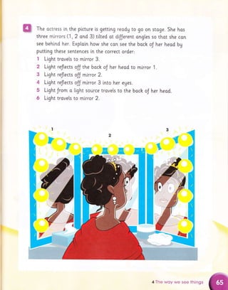 2
3
4
5
6
The actress [n the picture is getting reody to go on stoge. She has
three mlrrors (1 , 2 ond 3) tilted ot dfJerent ongtes so thor she con
see behind her. Exploin how she can see the boch oJ her head by
putti.ng these sentences in the correct order'
I Light trovels to mlrror 3.
Light reflects olJ the bock oJ her heod ro mlrror 1.
Ltght reflects oJJ mirror 2.
Light reflects olJ mirror 3 into her eges.
Light Jrom o light source trovels to the bock oJ her heod.
Light trove[s to mirror 2.
EE.
I
I
4 The woy we see things
 