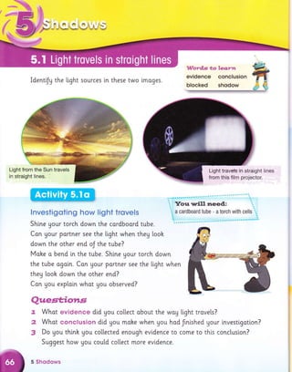 €a a*
B- FoA,.A. G "a fq-
' -L/ i -: + -- -/ 1-''-/ yj
x
IdentiJg the light sources ln these two tmoges.
Wordg *a ?,e.s.r'*t
evidence conclusion
blocked shodow
lnvestigoting how Iight trovels
Shi.ne Uour torch down the cardboord tube.
Con your portner see the light when they looh
down the other end oJ the tube?
Moke o bend in the tube. Shine Uour torch down
the tube agoin. Con gour portner see the light when
they looh down the other end?
Con gou exptoin whot you observed?
Quest;iotls,
f, What evidence did you co[[ect about the woy light trovels?
2 What conclusion did you mohe when gou had frnished Uour investigotion?
3 Do gou think gou coltected enough evidence to come to this conclusion?
Suggest how you could collect more evidence.
5 Shsdows
Light from the Sun travels
in straight lines.
Light travetsin straight lines
from this film projector.
 
