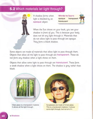 A shadow Jorms when
tight is bloched bg an
opoque object.
Wordls to l.ea.r*t
opoque tronsporent
tronslucent
When the Sun shtnes on Uour bach, Uou see Uour
shadow in Jront oJ you. This ts becouse Uour bodg
does not let ang llght through it. Materiots thot
do not a[[ow light to poss through ore opogue.
They Jorm o bloch shodow.
Some objects are mode oJ moterlals thot o[[ow light to poss through them.
Objects thot o[[ow o[[ the ltght to poss through ore tronsporent. These do
not Jorm ong shodow when o light shlnes on them.
Objects thot o[[ow some light to poss through ore tronslucent. These Jorm
o weoh shodow when o light shlnes on them. The shadow [s grey rother thon
blach.
Clear glass is a transparent material.
It allows all the light through.
Sunglasses are made of tinted glass.
This is a translucent material. lt allows
some light through, but not all of it.
5 Shodows
 