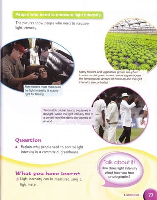 The plctures show people who need to meosure
light lntensity.
Test match cricket has to be played in
daylight. When the light intensity falls to
a cerlain level the day's play comes to
an end.
Qxaew*"€mre
"a Exptaln why people need to controt l.ight
tntenslty [n o commerci.o[ greenhouse.
&ffiFam* W#B,e Ymww* Kemrxa&
X' Light lntensity con be measured using o
light meter.
,. -1,
Many flowers and vegetables grown, are griiwn'
in commercial greenhouses. lnside a greenhouse
the temperature, amount of moisture and the light
intensity are controlled.
#'il;it.;,
Film makers must make sure
the light intdnsity is exactly
right for filming.
5 $hmd*ws
 