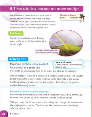 For hundreds oJ yeors, sclenttsts hove trled to
exploin and understond the things thot theg
observed obout l.ight. One sclentlst would hove an
idea obout light, ond then onother sclentlst would
collect new evldence ond change the [deo.
;;;7jit::;jlt!!i::';ifi:1;!1ij;1.11;;i!l
'4,,.F+:i;:;;;l:!:
You con see o. rainbow when drops oJ
woter in the oir are htt by sunlight ot o
certoin ongte.
You see a rainbow when the
Sun is shining and it is raining.
Moking o roinbow using sunlight
Put a sprlnhler on o gorden hose.
Go outslde on o sunng dag. Turn on the woter
Line up gtosses oJ water on o table, neor o wlndow Jocing the sun. The sunli.ght
posses through the water to moke ralnbows on the other stde oJ the glosses.
Rainbows w[[[ appeor elther on the wo[[ or floors, depending on the posltlon
and the directton oJ the sun.
How did scientists exploin roinbows?
Aristotle wos o Greeh sclentlst who [ived in the Jourth centurU BCE. He thought
rolnbows were caused by c[ouds reflecti.ng sunlight ot certoln ongles.
500 geors loter, the Is[omic sclentlst, Ibn o[-Hoythom, thought the roinbow wos
lihe o reflectlon in o mlrror. The cloud wos [i.he the mirror, wi.th the sunllght
reflecting ojj the cloud.
5 Shqdows
 