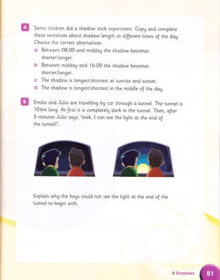 Bl Some chltdren did a shodow stick experlmenr. Copg ond complete
these sentences about shodow length at dfJerent ttmes oJ the dog.
Choose the correct olternatlves.
o Between 08,00 ond middaU the shadow becomes
shorter/[onger.
b Between middoy and 16,00 the shodow becomes
shorter/[onger.
The shodow [s longest/shortest ot sunrlse and sunset.
The shodow ls longest/shortest in the middte oJ the dag.
m Emi[io and Jullo ore trovetting by cor through a tunne[. The tunnel is
10hm long. Atlrst it [s comptetetg darh inthe tunnel. Then, aJter
5 minutes Julio sous, '[ook, I can see the tight ot the end oJ
the tunne[!'.
Exploin why the bogs cou[d not see the light ot the end oJ the
tunnel to begi.n with.
c
d
5 Shqdows
 