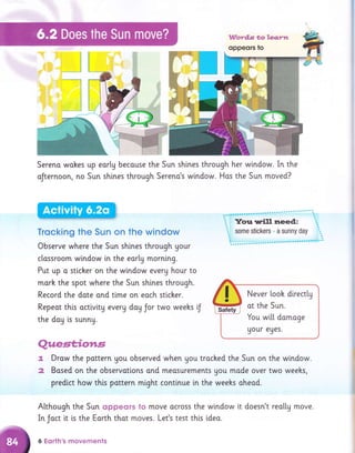 Sereno wohes up eorly becouse the Sun sh'rnes through her window. In the
oJternoon, no Sun shines through Sereno's window. Has the Sun moved?
the doy is sunny.
Trqcking the Sun on the window
Observe where the Sun shines through your
classroom window in the early mornlng.
Put up o sticker on the wlndow every hour to
morh the spot where the Sun shtnes through.
Record the dote ond tlme on eoch stlcker. f t Never [ooh directly
Safety
at the Sun.
You wi[[ domoge
uour eues.
Repeat thls activity every dag Jor two weehs lJ
Questiotr.s
r. Drow the pottern Uou observed when gou troched the Sun on the wlndow.
2 Bosed on the observations ond meosurements Uou made over two weehs,
predict how this pottern might continue in the weehs oheod.
Although the Sun oppeors to move ocross the window it doesn't reotty move.
In Joct i.t is the Earth thot moves. Let's test this ldea.
6 Eqrth's movements
 