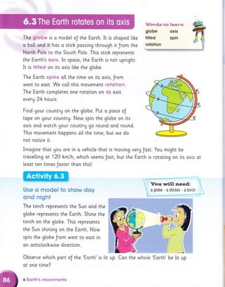 The globe [s o model oJ the Eorth. It is shoped like
o bo[[ ond it hos o sti.ck possing through it Jrom the
North Po[e to the South Po[e. Thi.s sti.ch represents
the Earth's oxis. In spoce, the Earth is not upri.ght.
It i.s tilted on its oxis like the globe.
The Eorth spins o[[ the time on its oxls, Jrom
west to east. We co[[ this movement rotcrtion.
The Earth completes one rototion on its oxls
everU 24 hours.
Find gour countru on the globe. Put a piece oJ
tape on your countrg. Now spi.n the globe on lts
axis and watch gour country go round ond round.
This movement hoppens o[[ the t[me, but we do
not notlce lt.
Imagine thot you ore [n a vehicle that is movi.ng verg Jast. You mlght be
trovelling ot 120 hm/h, which seems Jost, but the Eorth i.s rotating on lts axls ot
least ten tlmes Joster thon thls!
Use cl model to show doy
ond night
The torch represents the Sun and the
g[obe represents the Eorth. Shine the
torch on the g[obe. Thi.s represents
the Sun shining on the Eorth. Now
spi.n the globe Jrom west to eost ln
on ontlctochwlse dlrection.
Observe which part oJ the 'Eorth' i.s lit
at one tlme?
6 Eqrth's nnovements
up. Con the whole 'Eorth' be ltt up
 