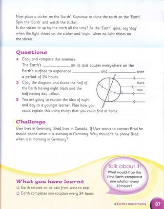 Now ploce o sticker on the 'Eorth'. Continue to shine the torch on the 'Earth'.
Spin the 'Eorth' ond wotch the sticher.
Is the stlcher lit up by the torch o[[ the t[me? As the 'Eorth' spins, sog 'doy'
when the [ight shlnes on the sticher ond 'night' when no light shlnes on
the sticher.
on lts axls couses everywhere on the
ond over
cou[d exploin thls uslng thi.ngs thot gou could frnd ot home.
ghq.lleirn.ge
Quest;ior,s
,. CopU ond complete thls sentence.
The Earth's
Eorth's surJoce to experience
a period oJ 24 hours.
2 Copy the dlagram ond shade the ha[J oJ
the Earth having night bloch and the
ho[J hoving day ge[[ow.
3 You are going to explai.n the tdea oJ night
ond dog to o Uounger learner. P[an how you
Uwe llves tn Germong. Brad [[ves in Conodo.
should phone when lt i.s eveni.ng in Germong.
when tt is mornlng i.n Germong?
Whqt youhq:ve leo,.yw*,
Eorth rototes on
Earth completes
lts oxis Jrom
one rototlon
west to eost.
every 24 hours.
IJ Uwe wonts to contoct Brad he
Why shouldn't he phone Brad
i,,, one rototion every
6 Eorth's movements
 