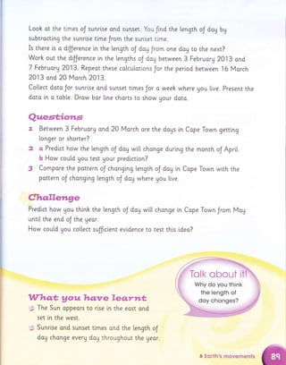 Looh ot the tlmes oJ sunrise ond sunset. You frnd the Length oJ dag by
subtractlng the sunrlse tlme Jrom the sunset time.
Is there ts a dfJerence in the length oJ doy Jrom one doy ro the next?
Worh out the dfJerence tn the lengths oJ day between 3 Februorg2Ol3 ond
7 Februorg 2013. Repeot these colcutotions Jor the perlod between 16 Morch
2013 ond 20 March 2013.
Co[[ect data Jor sunrise and sunset times Jor a week where gou live. Present the
doto in o toble. Drow bar line charts to show Uour doto.
Quest;io*ts
7. Between 3 Februory ond 20 Vlorch ore the doys in Cape Town getting
longer or shorter?
2 o Predlct how the length oJ doy wt[[ change during the month oJ Aprit.
b How could Uou test Uour predictlon?
3 Compore the pottern oJ chongi.ng length oJ dag in Cape Town wlth the
pottern oJ chonglng length oJ dog where you live.
Cho,llelrn,ge
Predi.ct how gou thinh the length oJ doy wi[[ chonge in Cape Town Jrom Mag
until the end oJ the Ueor.
How could you co[[ect sulfrcient evldence to test this i.deo?
Whet Vouhqnreleqrttt
The Sun oppeors to rlse in the east ond
set [n the west.
Sunri.se and sunset tlmes ond the l"ength oJ
.:9L
fq*,
dag chonge everA day throughout the year.
6 Eorth's movements
 