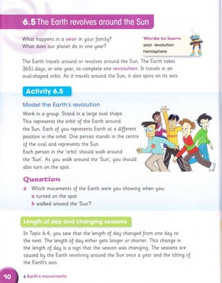Whot happens i,n o yecr i,n gour Jamity?
Whot does our planet do i.n one yeor?
llVard.s *o leartl
yeor revolution
The Earth trovels oround or revolves oround the Sun. The Earth tokes
365i dogs, or one Ueor, to complete one revolution. It trovels in on
ovot-shoped orbi.t. As it trovels oround the Sun, lt also splns on lts axls.
Model the Eorth's revolution
Worh in a group. Stond ln a lorge ovol shape.
This represents the orbit oJ the Eorth oround
the Sun. Each oJ gou represents Eorth at a dfJerent
positlon in the orbi.t. One person stonds ln the centre
oJ the ovol ond represents the Sun.
Eoch person in the 'orblt' shoutd wolh around
the 'Sun'. As gou wolh oround the 'Sun', you should
olso turn on the spot.
Qzlaest,,io*t
t Which movements oJ the Eorth were gou showlng when gou,
a turned on the spot
b wolked oround the 'Sun'?
In Topi.c 6.4, you saw that the length oJ dog chonged Jrom one dog to
the next. The length oJ doy elther gets longer or shorter. This chonge i.n
the length oJ dog is o sign thot the seoson wos chonging. The seosons ore
coused by the Eqrth revolvi.ng around the Sun once o Ueor ond the til.ttng oJ
the Earth's oxls.
6 Eorth's rnovements
 