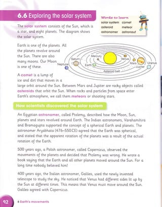 Wardls *o&g.g.;r.w
solor system comet
The solsr $1r$tem conslsts oJ the Sun, whlch i.s qsteroid meteor
ostronomer qstronout
' | | !lq|$:l:l!itlw t!l#ill:l|lry .rr! ,t1!l!Littyq!t!iFflU!!fm!!tl!,ttilq
planets.
around
o[so
Moon
Neptune
o stor, ond elght plonets. The diagram shows
the solar system.
Eorth is one oJ the
the plonets revo[ve
the Sun. There ore
many moons. Our
is one oJ these.
A cornet is o Lump oJ
lce ond dirt thot moves [n a
l"arge orbi,t oround the Sun. Between Mors ond Juplter are rocky objects colted
ssterolds thot orbtt the Sun. When rochs and portlcles Jrom spoce enter
Earth's otmosphere, we co[[ them nreteors or shoottng stors.
An Eggption cstronomer, called Ptolemg, described how the Moon, Sun,
p[anets o.nd stars revolved oround Eorth. The Indion ostronomers, Vorohomihlro
ond Bromogupto supported the concept oJ o sphericol Eorth ond planets. The
ostronomer Argobhoto (476-550CE) agreed thot the Eorth wos spherlcal,
ond stated thot the opporent rototlon oJ the plonets wos a result oJ the actual
rototlon oJ the Earth.
500 geors ogo, o Po[ish o.stronomer, called Copernicus, observed the
movements oJ the p[onets ond decided thot Ptolemy wos wrong. He wrote o
booh saging thot the Eorth ond atl other plonets moved oround the Sun. For o
[ong tlme nobodg believed hi.ml
400 gears ogo, the ltolion ostronomer, Ga[i,[eo, used the newty i.nvented
telescope to study the shy. He noticed thot Venus hod dfJerent sldes tit up bg
the Sun ot dijjerent times. Th[s meons thot Venus must move around the Sun.
Go[i,[eo ogreed wi.th Coperni.cus.
6 Eorth's n'lovements
 