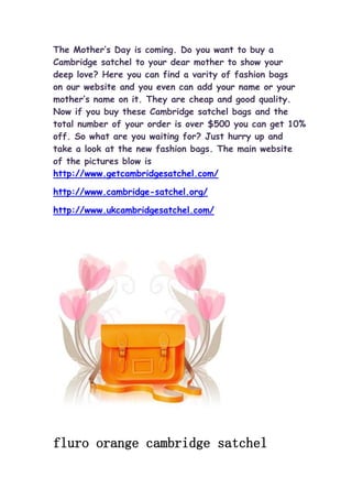 The Mother’s Day is coming. Do you want to buy a
Cambridge satchel to your dear mother to show your
deep love? Here you can find a varity of fashion bags
on our website and you even can add your name or your
mother’s name on it. They are cheap and good quality.
Now if you buy these Cambridge satchel bags and the
total number of your order is over $500 you can get 10%
off. So what are you waiting for? Just hurry up and
take a look at the new fashion bags. The main website
of the pictures blow is
http://www.getcambridgesatchel.com/

http://www.cambridge-satchel.org/

http://www.ukcambridgesatchel.com/




fluro orange cambridge satchel
 