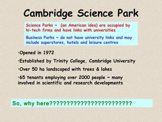 Cambridge Science Park Opened in 1972 Established by Trinity College, Cambridge University Over 50 ha landscaped with trees & lakes 65 tenants employing over 2000 people ~ many involved in scientific and research developments Science Parks ~  (an American idea) are occupied by hi-tech firms and have links with universities Business Parks ~ do not have university links and may include superstores, hotels and leisure centres So, why here???????????????????????? 