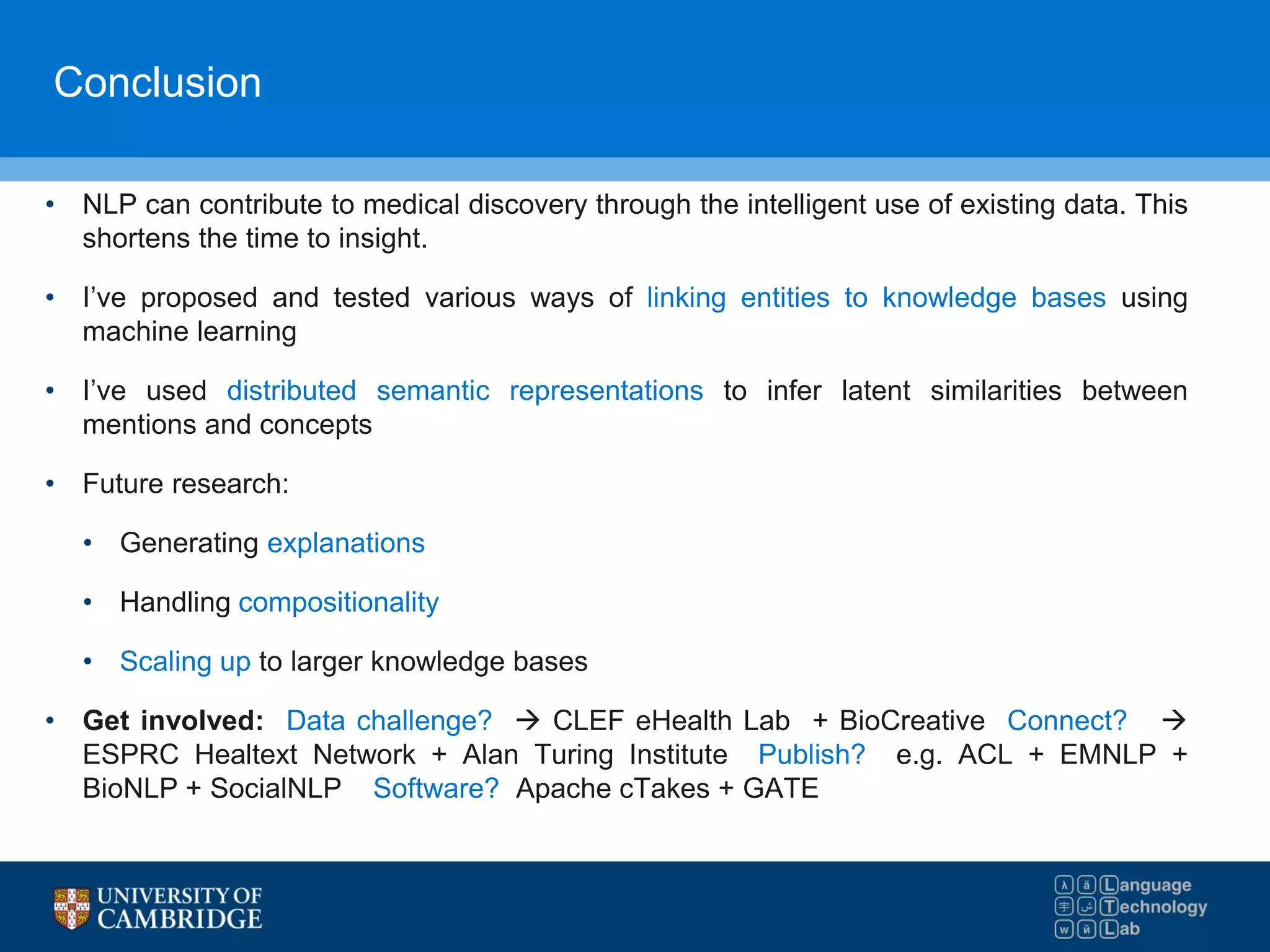Conclusion
• NLP can contribute to medical discovery through the intelligent use of existing data. This
shortens the time to insight.
• I’ve proposed and tested various ways of linking entities to knowledge bases using
machine learning
• I’ve used distributed semantic representations to infer latent similarities between
mentions and concepts
• Future research:
• Generating explanations
• Handling compositionality
• Scaling up to larger knowledge bases
• Get involved: Data challenge?  CLEF eHealth Lab + BioCreative Connect? 
ESPRC Healtext Network + Alan Turing Institute Publish? e.g. ACL + EMNLP +
BioNLP + SocialNLP Software? Apache cTakes + GATE
 