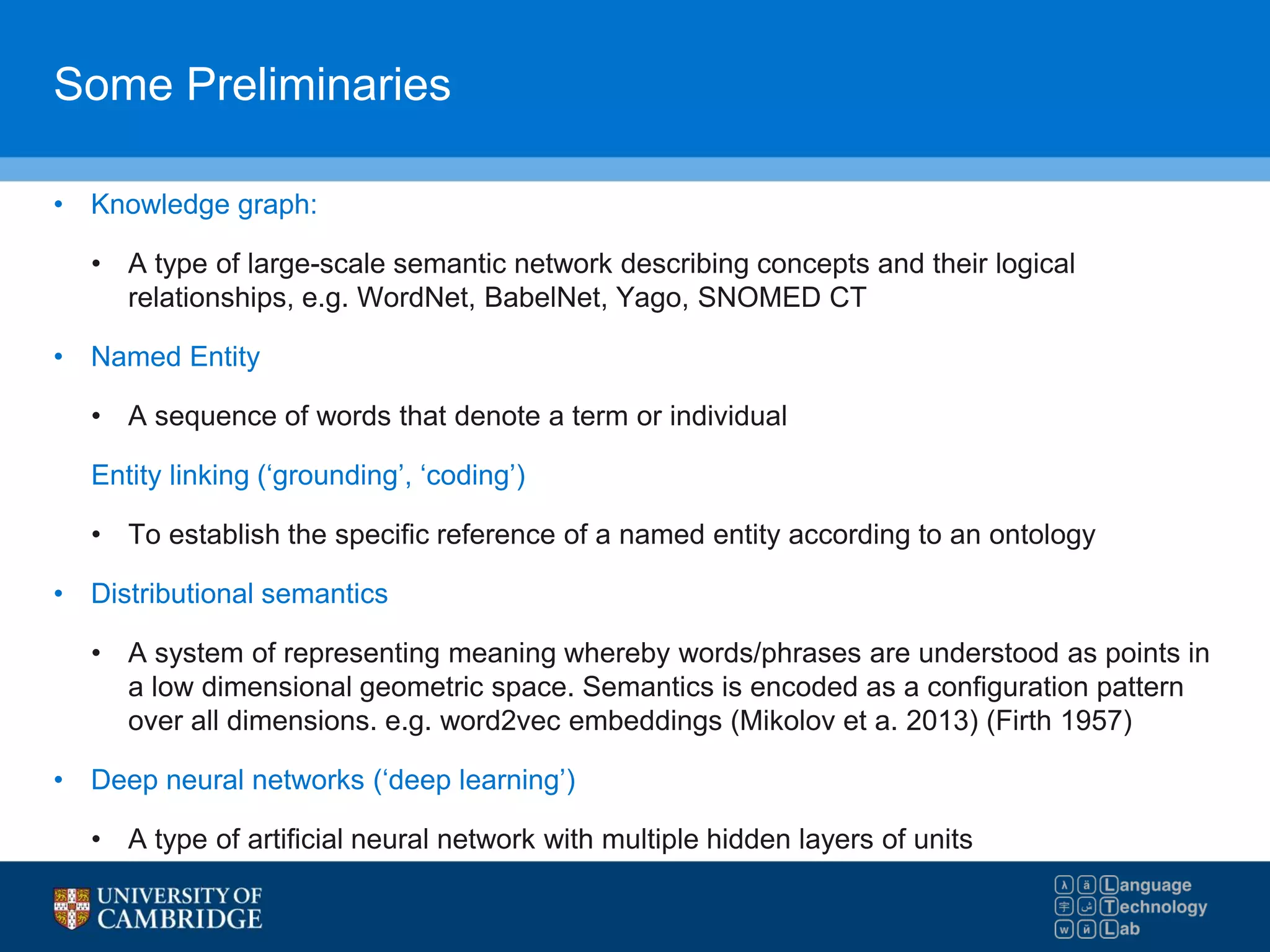 Some Preliminaries
• Knowledge graph:
• A type of large-scale semantic network describing concepts and their logical
relationships, e.g. WordNet, BabelNet, Yago, SNOMED CT
• Named Entity
• A sequence of words that denote a term or individual
Entity linking (‘grounding’, ‘coding’)
• To establish the specific reference of a named entity according to an ontology
• Distributional semantics
• A system of representing meaning whereby words/phrases are understood as points in
a low dimensional geometric space. Semantics is encoded as a configuration pattern
over all dimensions. e.g. word2vec embeddings (Mikolov et a. 2013) (Firth 1957)
• Deep neural networks (‘deep learning’)
• A type of artificial neural network with multiple hidden layers of units
 